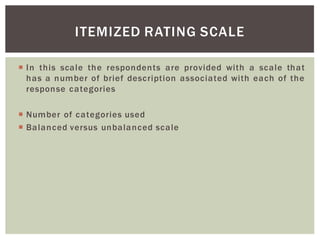 In this scale the respondents are provided with a scale that
has a number of brief description associated with each of the
response categories
Number of categories used
Balanced versus unbalanced scale
ITEMIZED RATING SCALE
 