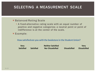 14 22
SELECTING A MEASUREMENT SCALE
Balanced Rating Scale
A fixed-alternative rating scale with an equal number of
positive and negative categories; a neutral point or point of
indifference is at the center of the scale.
Example:
Very Neither Satisfied Very
Satisfied Satisfied Nor Dissatisfied Dissatisfied Dissatisfied
How satisfiedare you with the bookstorein the Student Union?
 