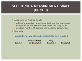 14 23
SELECTING A MEASUREMENT SCALE
Unbalanced Rating Scale
A fixed-alternative rating scale that has more response
categories at one end than the other resulting in an
unequal number of positive and negative categories.
Example:
Neither Satisfied Very
Satisfied Nor Dissatisfied Dissatisfied Dissatisfied
How satisfiedare you with the bookstorein the Student Union?
 