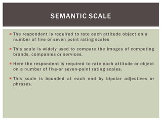 The respondent is required to rate each attitude object on a
number of five or seven point rating scales
This scale is widely used to compare the images of competing
brands, companies or services.
Here the respondent is required to rate each attitude or object
on a number of five-or seven-point rating scales.
This scale is bounded at each end by bipolar adjectives or
phrases.
SEMANTIC SCALE
 