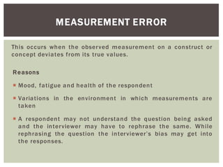 This occurs when the observed measurement on a construct or
concept deviates from its true values.
Reasons
Mood, fatigue and health of the respondent
Variations in the environment in which measurements are
taken
A respondent may not understand the question being asked
and the interviewer may have to rephrase the same. While
rephrasing the question the bias may get into
the responses.
MEASUREMENT ERROR
 