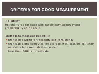 Reliability
Reliability is concerned with consistency, accuracy and
predictability of the scale.
Methods to measures Reliability
Cronbach alpha computes the average of all possible split half
reliability for a multiple item scale.
Less than 0.60 is not reliable
CRITERIA FOR GOOD MEASUREMENT
 