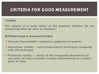 Validity
The validity of a scale refers to the question whether we are
measuring what we want to measure.
Different ways to measure Validity
Content (face)validity- subjective judgment of experts
Concurrent validity new measurement technique compared
with old technique
Predictive validity ability of the measured phenomena at
one point of time to predict another phenomenon at a future
point of time
CRITERIA FOR GOOD MEASUREMENT
 