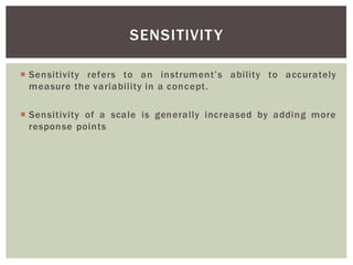Sensitivity refers to an ability to accurately
measure the variability in a concept.
Sensitivity of a scale is generally increased by adding more
response points
SENSITIVITY
 