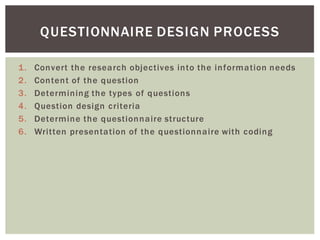 1. Convert the research objectives into the information needs
2. Content of the question
3. Determining the types of questions
4. Question design criteria
5. Determine the questionnaire structure
6. Written presentation of the questionnaire with coding
QUESTIONNAIRE DESIGN PROCESS
 