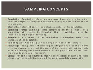 Population: Population refers to any group of people or objects that
form the subject of study in a particular survey and are similar in one
or more ways.
Element: An element comprises a single member of the population.
Sampling frame: Sampling frame comprises all the elements of a
population with proper identification that is available to us for
selection at any stage of sampling.
Sample: It is a subset of the population. It comprises only some
elements of the population.
Sampling unit: A sampling unit is a single member of the sample.
Sampling: It is a process of selecting an adequate number of elements
from the population so that t he study of the sample will not only help
in understanding the c haracteristics of the population but will also
enable us to generalize the results.
Census (or complete enumeration): An examination of each and every
element of the population is called census or complete enumeration
SAMPLING CONCEPTS
 