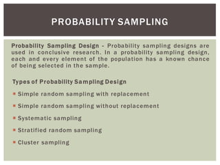 Probability Sampling Design - Probability sampling designs are
used in conclusive research. In a probability sampling design,
each and every element of the population has a known chance
of being selected in the sample.
Types of Probability Sampling Design
Simple random sampling with replacement
Simple random sampling without replacement
Systematic sampling
Stratified random sampling
Cluster sampling
PROBABILITY SAMPLING
 