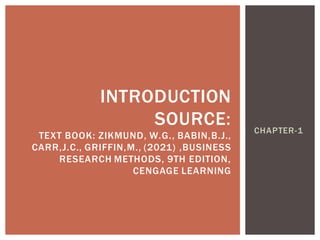 CHAPTER-1
INTRODUCTION
SOURCE:
TEXT BOOK: ZIKMUND, W.G., BABIN,B.J.,
CARR,J.C., GRIFFIN,M., (2021) ,BUSINESS
RESEARCH METHODS, 9TH EDITION,
CENGAGE LEARNING
 