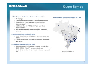 Quem Somos


Maior Empresa de Shopping Center na América Latina
                                                                      Presença em Todas as Regiões do País
  •   39 shoppings
  •   4 shoppings em desenvolvimento e 5 expansões em andamento
  •   ABL Total: 1.173,2 mil m² (1,4 milhão m² após expansões e
      desenvolvimento)
  •   ABL Próprio: 600,4 mil m² (728,2 mil m² após expansões e
      desenvolvimento)
  •   Novo Mercado na Bovespa (BRML3) e Programa ADR Nível 1
      (BRMSY)

Administrador Mais Eficiente no Setor
  •   Melhor Margem EBITDA: 83,4% x 66,5% outras empresas do setor
      (9M10)
  •   Custo de Ocupação Mais Baixo: 9,5% x 11,6% outras empresas do
      setor (9M10)

Companhia que Mais Cresce no Setor
  •   Maior crescimento de EBITDA desde a fundação: EBITDA CAGR
      (2006 – 2009) de 77% x 29% outras empresas do setor
  •   EBITDA CAGR (9M07 vs 9M10): 34,2% x 24,1% outras empresas do
      setor                                                                      Shoppings da BRMALLS




                                                                                                             10
 