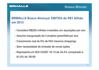 Nossa Missão


BRMALLS Busca Alcançar EBITDA de R$1 bilhão
em 2013

 •   Considera R$250 milhões investidos em aquisições por ano

 •   Assume inauguração de 2 projetos greenfield por ano

 •   Crescimento real de 6% de NOI mesmos shoppings

 •   Sem necessidade de emissão de novas ações

 •   Representa um NOI CAGR ‘10-13 de 34,4% comparado a
     81,0% de ‘06-09

                                                                20
 