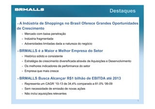 Destaques

 A Indústria de Shoppings no Brasil Oferece Grandes Oportunidades
de Crescimento
  •   Mercado com baixa penetração
  •   Indústria fragmentada
  •   Adversidades limitadas dada a natureza do negócio

 BRMALLS é a Maior e Melhor Empresa do Setor
  •   Histórico sólido e consistente
  •   Estratégia de crescimento diversificada através de Aquisições e Desenvolvimento
  •   Os melhores indicadores de performance do setor
  •   Empresa que mais cresce

 BRMALLS Busca Alcançar R$1 bilhão de EBITDA até 2013
  •   Representa um CAGR ‘10-13 de 34,4% comparado a 81.0% ‘06-09
  •   Sem necessidade de emissão de novas ações
  •   Não inclui aquisições relevantes

                                                                                        3
 