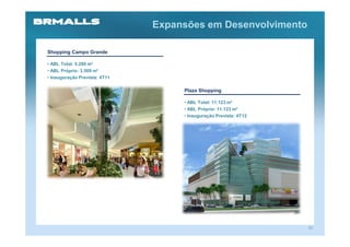 Expansões em Desenvolvimento

Shopping Campo Grande

• ABL Total: 5.280 m²
• ABL Próprio: 3.569 m²
• Inauguração Prevista: 4T11

                                    Plaza Shopping

                                    • ABL Total: 11.123 m²
                                    • ABL Próprio: 11.123 m²
                                    • Inauguração Prevista: 4T12




                                                                   31
 