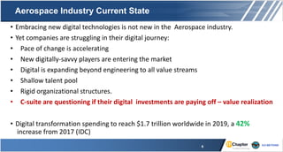 Aerospace Industry Current State
• Embracing new digital technologies is not new in the Aerospace industry.
• Yet companies are struggling in their digital journey:
• Pace of change is accelerating
• New digitally-savvy players are entering the market
• Digital is expanding beyond engineering to all value streams
• Shallow talent pool
• Rigid organizational structures.
• C-suite are questioning if their digital investments are paying off – value realization
• Digital transformation spending to reach $1.7 trillion worldwide in 2019, a 42%
increase from 2017 (IDC)
6
 