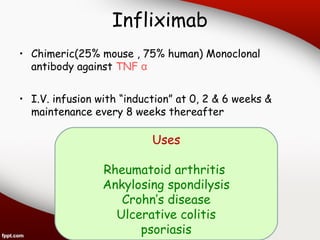 Infliximab
• Chimeric(25% mouse , 75% human) Monoclonal
antibody against TNF α
• I.V. infusion with “induction” at 0, 2 & 6 weeks &
maintenance every 8 weeks thereafter
Uses
Rheumatoid arthritis
Ankylosing spondilysis
Crohn’s disease
Ulcerative colitis
psoriasis
 
