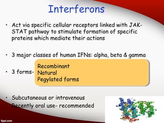 Interferons
• Act via specific cellular receptors linked with JAK­
STAT pathway to stimulate formation of specific
proteins which mediate their actions
• 3 major classes of human IFNs: alpha, beta & gamma
• 3 forms-
• Subcutaneous or intravenous
• Recently oral use- recommended
Recombinant
Natural
Pegylated forms
Recombinant
Natural
Pegylated forms
 