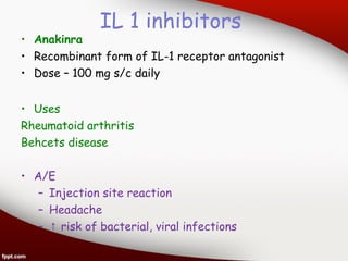 IL 1 inhibitors
• Anakinra
• Recombinant form of IL-1 receptor antagonist
• Dose – 100 mg s/c daily
• Uses
Rheumatoid arthritis
Behcets disease
• A/E
– Injection site reaction
– Headache
– ↑ risk of bacterial, viral infections
 