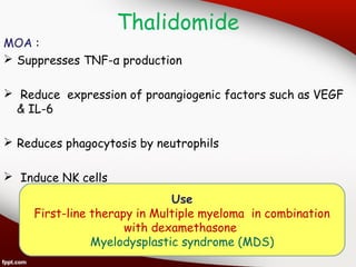 Thalidomide
MOA :
 Suppresses TNF-α production
 Reduce expression of proangiogenic factors such as VEGF
& IL-6
 Reduces phagocytosis by neutrophils
 Induce NK cells
Use
First-line therapy in Multiple myeloma in combination
with dexamethasone
Myelodysplastic syndrome (MDS)
 