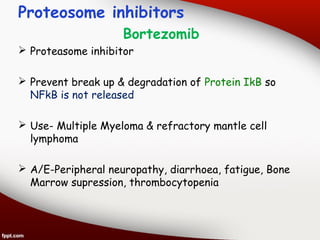 Proteosome inhibitors
Bortezomib
 Proteasome inhibitor
 Prevent break up & degradation of Protein IkB so
NFkB is not released
 Use- Multiple Myeloma & refractory mantle cell
lymphoma
 A/E-Peripheral neuropathy, diarrhoea, fatigue, Bone
Marrow supression, thrombocytopenia
 