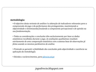 metodologia:
 • O objectivo desta vertente de análise é a obtenção de indicadores relevantes para a
 compreensão do jogo e da performance dos protagonistas, maximizando a
 objectividade e minimizando/anulando a componente percepcional e de opinião na
 sua fundamentação.

 • Todas as considerações e conclusões têm exclusivamente por base os dados
 estatísticos recolhidos durante o jogo. As avaliações qualitativas resultam
 estritamente de uma comparação estatística com a extensa base de observações já
 feitas usando os mesmos parâmetros de análise.

 • Pretende-se garantir a fiabilidade das conclusões pela objectividade e coerência na
 aplicação da metodologia.

 • Dúvidas e esclarecimentos, para jdirecto.iol.pt




                           jogodirecto.blogspot.com
 