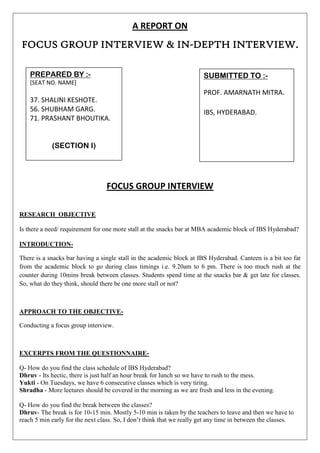 A REPORT ON
FOCUS GROUP INTERVIEW & IN-DEPTH INTERVIEW.

    PREPARED BY :-                                                     SUBMITTED TO :-
    [SEAT NO. NAME]
                                                                       PROF. AMARNATH MITRA.
    37. SHALINI KESHOTE.
    56. SHUBHAM GARG.                                                  IBS, HYDERABAD.
    71. PRASHANT BHOUTIKA.


            (SECTION I)




                                  FOCUS GROUP INTERVIEW

RESEARCH OBJECTIVE

Is there a need/ requirement for one more stall at the snacks bar at MBA academic block of IBS Hyderabad?

INTRODUCTION-

There is a snacks bar having a single stall in the academic block at IBS Hyderabad. Canteen is a bit too far
from the academic block to go during class timings i.e. 9.20am to 6 pm. There is too much rush at the
counter during 10mins break between classes. Students spend time at the snacks bar & get late for classes.
So, what do they think, should there be one more stall or not?



APPROACH TO THE OBJECTIVE-

Conducting a focus group interview.



EXCERPTS FROM THE QUESTIONNAIRE-

Q- How do you find the class schedule of IBS Hyderabad?
Dhruv - Its hectic, there is just half an hour break for lunch so we have to rush to the mess.
Yukti - On Tuesdays, we have 6 consecutive classes which is very tiring.
Shradha - More lectures should be covered in the morning as we are fresh and less in the evening.

Q- How do you find the break between the classes?
Dhruv- The break is for 10-15 min. Mostly 5-10 min is taken by the teachers to leave and then we have to
reach 5 min early for the next class. So, I don’t think that we really get any time in between the classes.
 
