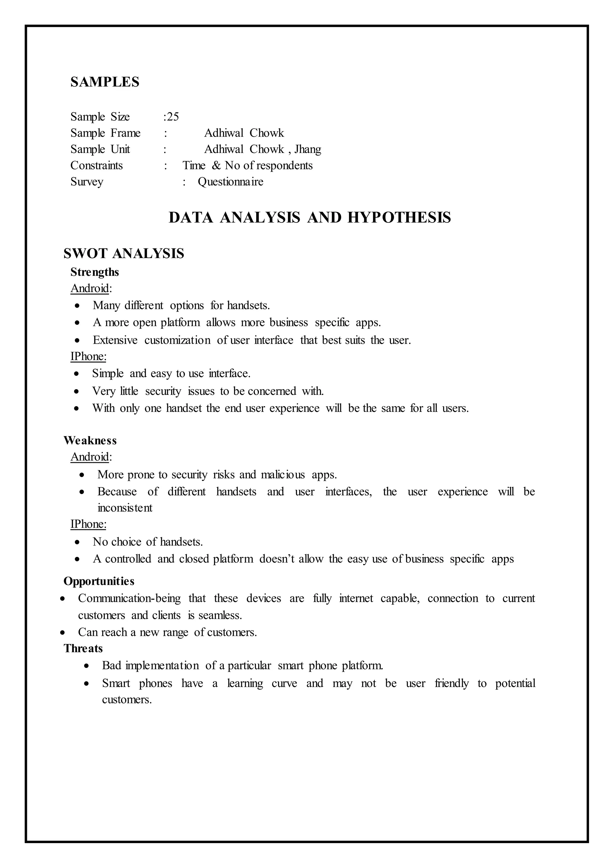 SAMPLES
Sample Size :25
Sample Frame : Adhiwal Chowk
Sample Unit : Adhiwal Chowk , Jhang
Constraints : Time & No of respondents
Survey : Questionnaire
DATA ANALYSIS AND HYPOTHESIS
SWOT ANALYSIS
Strengths
Android:
 Many different options for handsets.
 A more open platform allows more business specific apps.
 Extensive customization of user interface that best suits the user.
IPhone:
 Simple and easy to use interface.
 Very little security issues to be concerned with.
 With only one handset the end user experience will be the same for all users.
Weakness
Android:
 More prone to security risks and malicious apps.
 Because of different handsets and user interfaces, the user experience will be
inconsistent
IPhone:
 No choice of handsets.
 A controlled and closed platform doesn’t allow the easy use of business specific apps
Opportunities
 Communication-being that these devices are fully internet capable, connection to current
customers and clients is seamless.
 Can reach a new range of customers.
Threats
 Bad implementation of a particular smart phone platform.
 Smart phones have a learning curve and may not be user friendly to potential
customers.
 