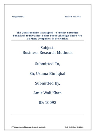 2ND
AssignmentofBusinessResearch Methods Amir Wali Khan ID: 10093
Assignment #2 Date: 6th Nov 2016
The Questionnaire Is Designed To Predict Customer
Behaviour to Buy a Best Smart Phone Although There Are
So Many Companies in the Market
Subject,
Business Research Methods
Submitted To,
Sir, Usama Bin Iqbal
Submitted By,
Amir Wali Khan
ID: 10093
 