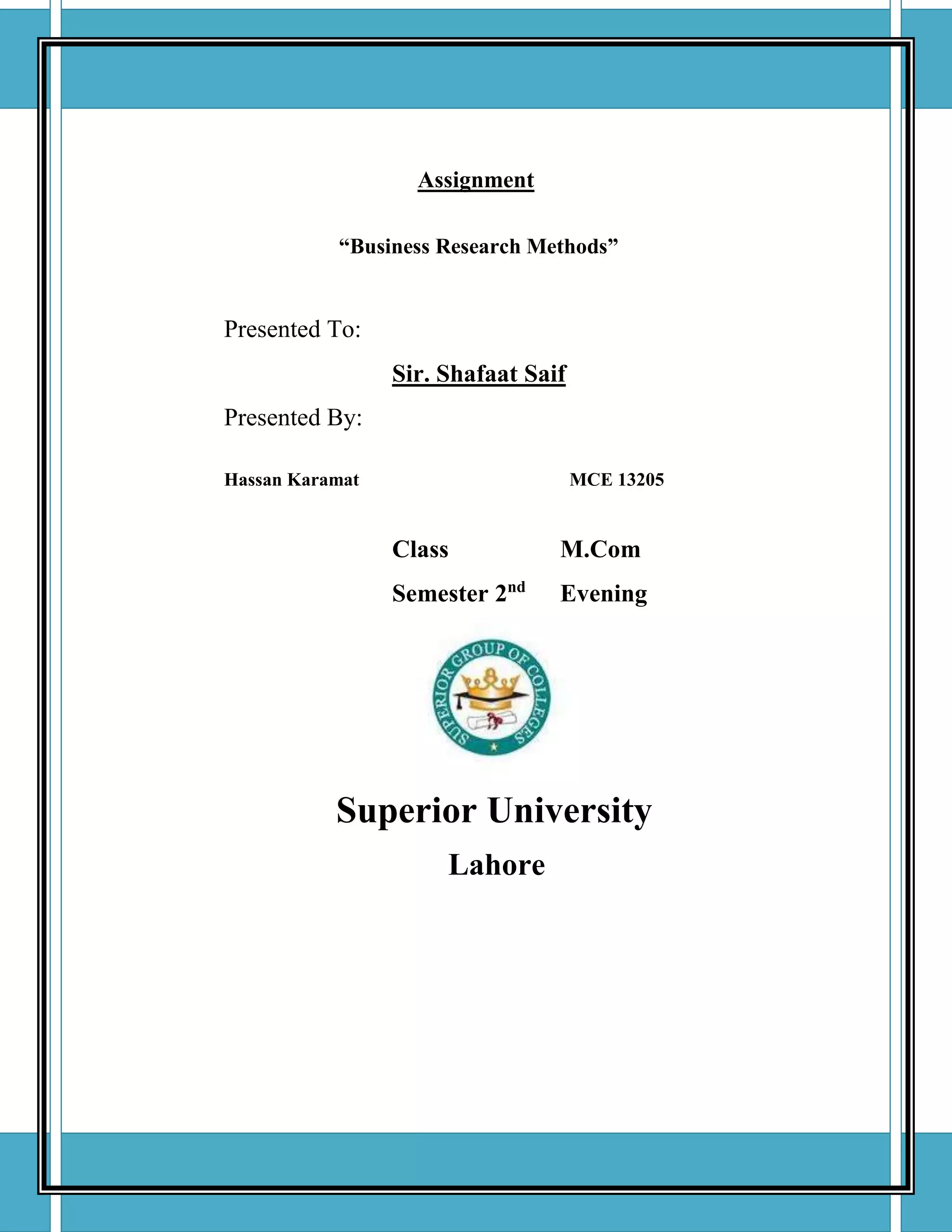 Assignment
“Business Research Methods”
Presented To:
Sir. Shafaat Saif
Presented By:
Hassan Karamat MCE 13205
Class M.Com
Semester 2nd
Evening
Superior University
Lahore
 