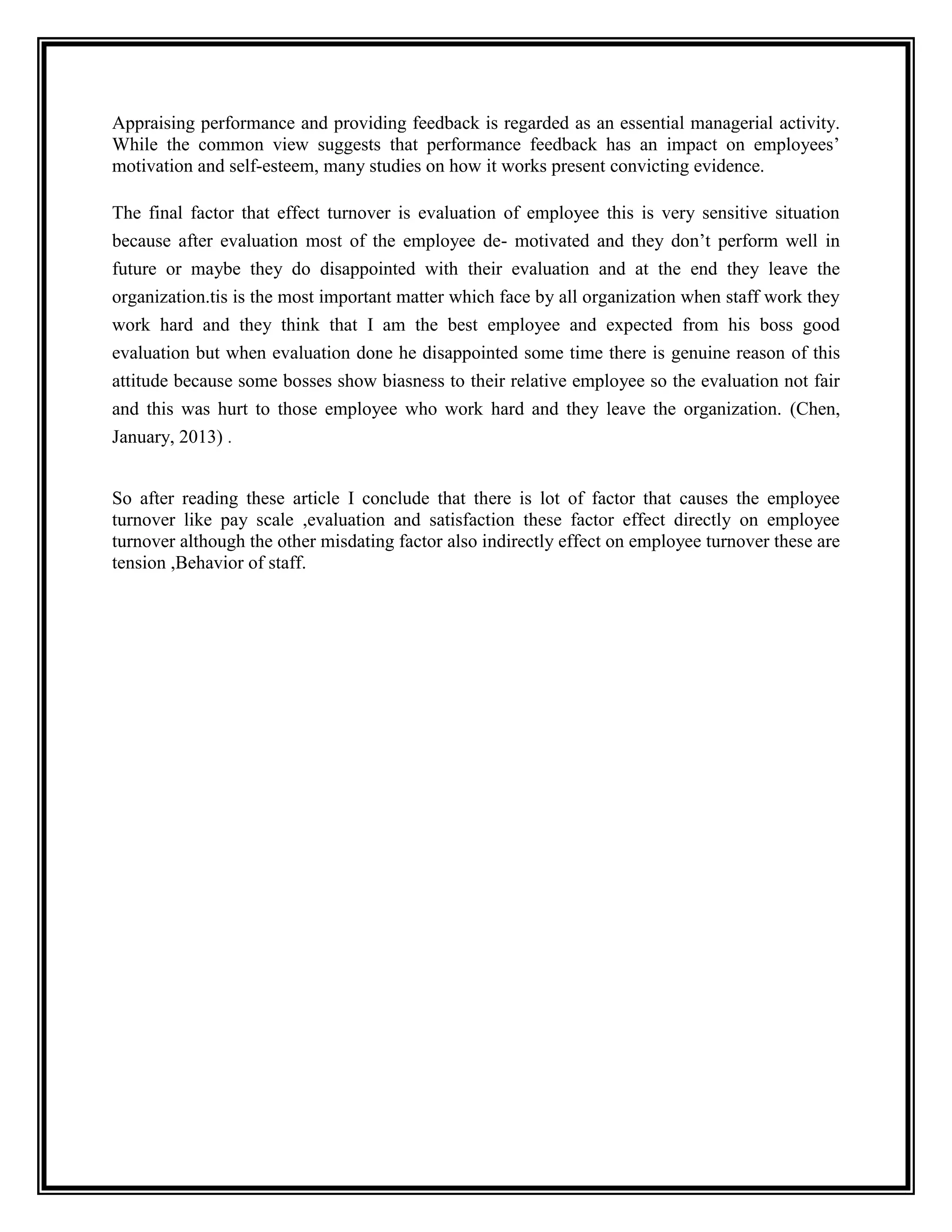 Appraising performance and providing feedback is regarded as an essential managerial activity.
While the common view suggests that performance feedback has an impact on employees’
motivation and self-esteem, many studies on how it works present convicting evidence.
The final factor that effect turnover is evaluation of employee this is very sensitive situation
because after evaluation most of the employee de- motivated and they don’t perform well in
future or maybe they do disappointed with their evaluation and at the end they leave the
organization.tis is the most important matter which face by all organization when staff work they
work hard and they think that I am the best employee and expected from his boss good
evaluation but when evaluation done he disappointed some time there is genuine reason of this
attitude because some bosses show biasness to their relative employee so the evaluation not fair
and this was hurt to those employee who work hard and they leave the organization. (Chen,
January, 2013) .
So after reading these article I conclude that there is lot of factor that causes the employee
turnover like pay scale ,evaluation and satisfaction these factor effect directly on employee
turnover although the other misdating factor also indirectly effect on employee turnover these are
tension ,Behavior of staff.
 
