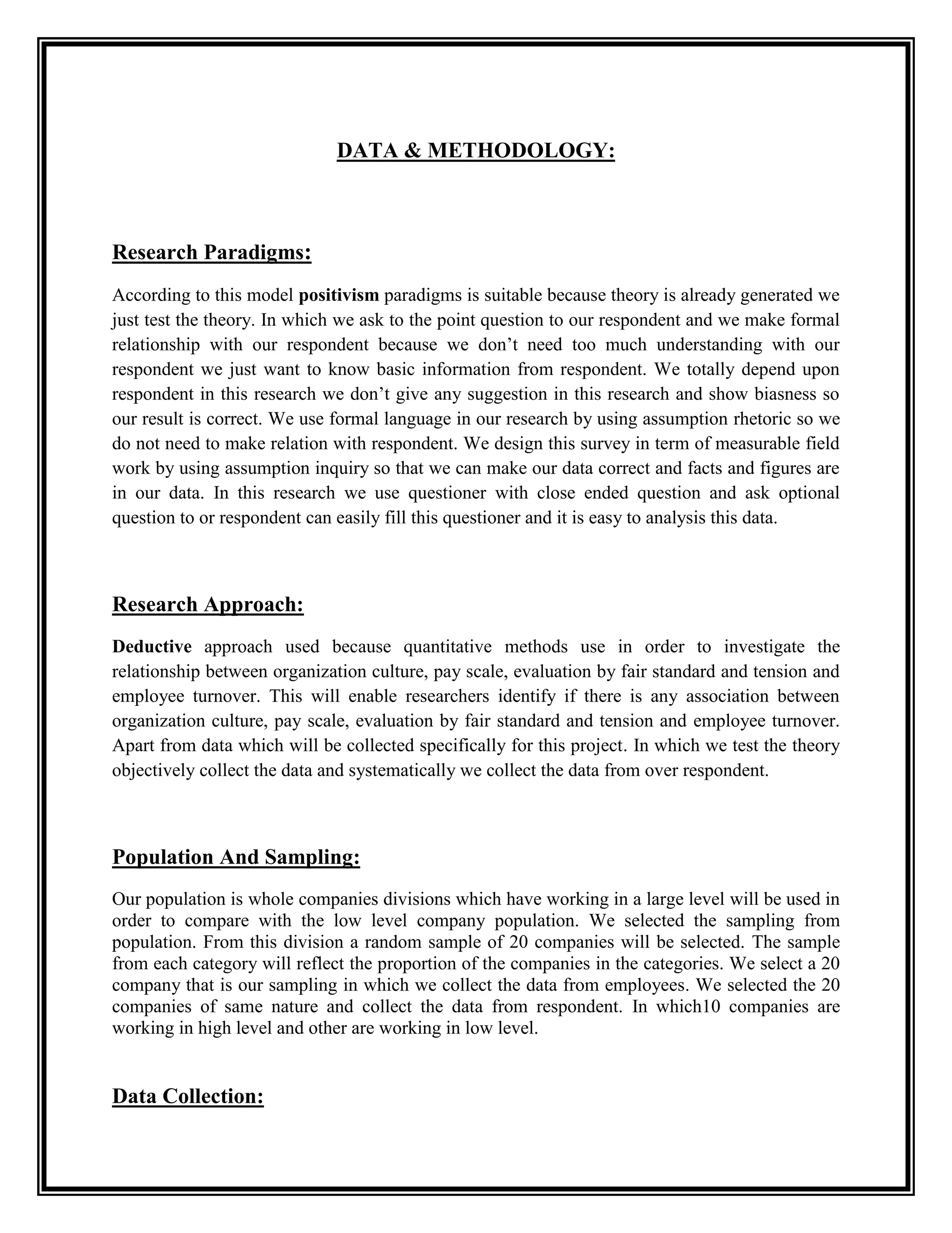 DATA & METHODOLOGY:
Research Paradigms:
According to this model positivism paradigms is suitable because theory is already generated we
just test the theory. In which we ask to the point question to our respondent and we make formal
relationship with our respondent because we don’t need too much understanding with our
respondent we just want to know basic information from respondent. We totally depend upon
respondent in this research we don’t give any suggestion in this research and show biasness so
our result is correct. We use formal language in our research by using assumption rhetoric so we
do not need to make relation with respondent. We design this survey in term of measurable field
work by using assumption inquiry so that we can make our data correct and facts and figures are
in our data. In this research we use questioner with close ended question and ask optional
question to or respondent can easily fill this questioner and it is easy to analysis this data.
Research Approach:
Deductive approach used because quantitative methods use in order to investigate the
relationship between organization culture, pay scale, evaluation by fair standard and tension and
employee turnover. This will enable researchers identify if there is any association between
organization culture, pay scale, evaluation by fair standard and tension and employee turnover.
Apart from data which will be collected specifically for this project. In which we test the theory
objectively collect the data and systematically we collect the data from over respondent.
Population And Sampling:
Our population is whole companies divisions which have working in a large level will be used in
order to compare with the low level company population. We selected the sampling from
population. From this division a random sample of 20 companies will be selected. The sample
from each category will reflect the proportion of the companies in the categories. We select a 20
company that is our sampling in which we collect the data from employees. We selected the 20
companies of same nature and collect the data from respondent. In which10 companies are
working in high level and other are working in low level.
Data Collection:
 