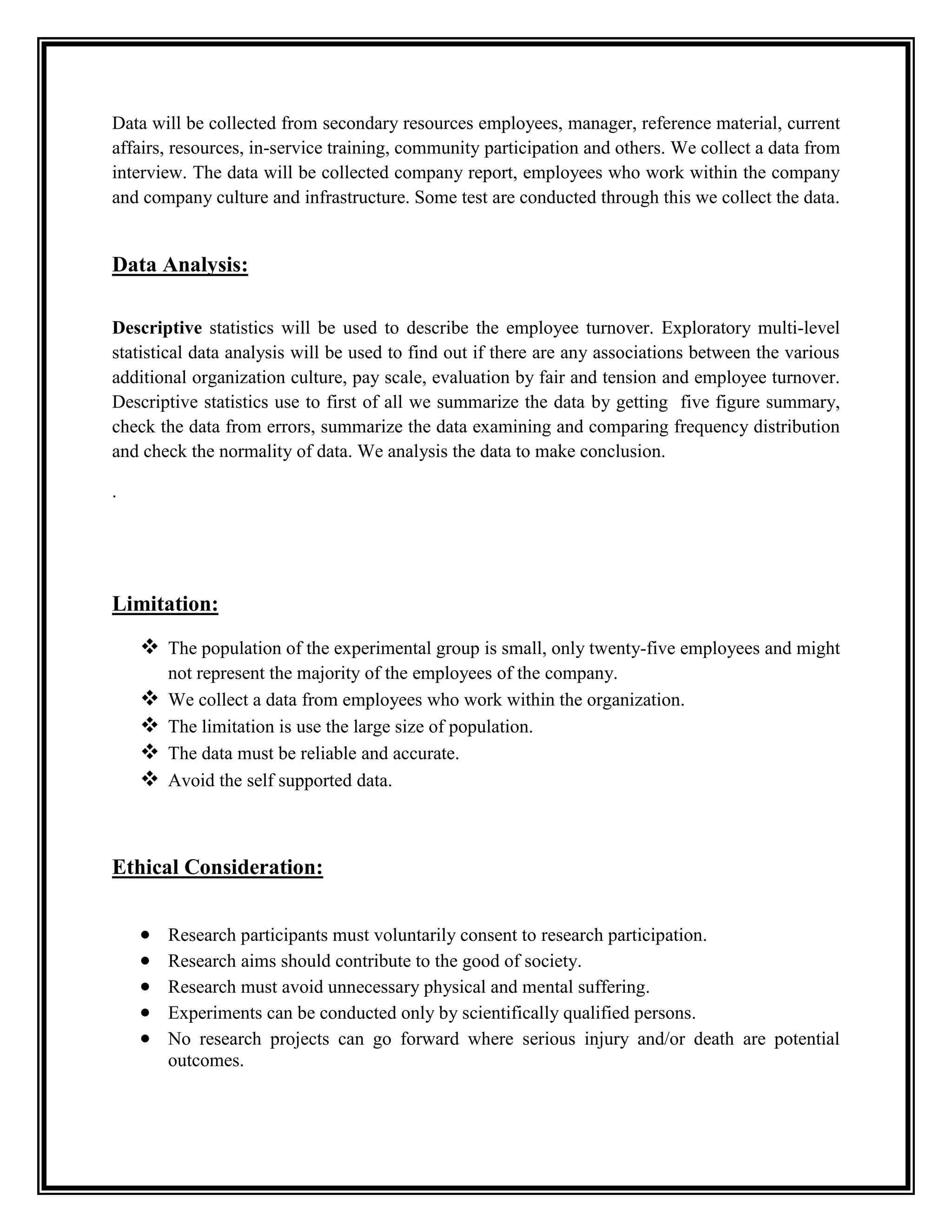 Data will be collected from secondary resources employees, manager, reference material, current
affairs, resources, in-service training, community participation and others. We collect a data from
interview. The data will be collected company report, employees who work within the company
and company culture and infrastructure. Some test are conducted through this we collect the data.
Data Analysis:
Descriptive statistics will be used to describe the employee turnover. Exploratory multi-level
statistical data analysis will be used to find out if there are any associations between the various
additional organization culture, pay scale, evaluation by fair and tension and employee turnover.
Descriptive statistics use to first of all we summarize the data by getting five figure summary,
check the data from errors, summarize the data examining and comparing frequency distribution
and check the normality of data. We analysis the data to make conclusion.
.
Limitation:
 The population of the experimental group is small, only twenty-five employees and might
not represent the majority of the employees of the company.
 We collect a data from employees who work within the organization.
 The limitation is use the large size of population.
 The data must be reliable and accurate.
 Avoid the self supported data.
Ethical Consideration:
 Research participants must voluntarily consent to research participation.
 Research aims should contribute to the good of society.
 Research must avoid unnecessary physical and mental suffering.
 Experiments can be conducted only by scientifically qualified persons.
 No research projects can go forward where serious injury and/or death are potential
outcomes.
 
