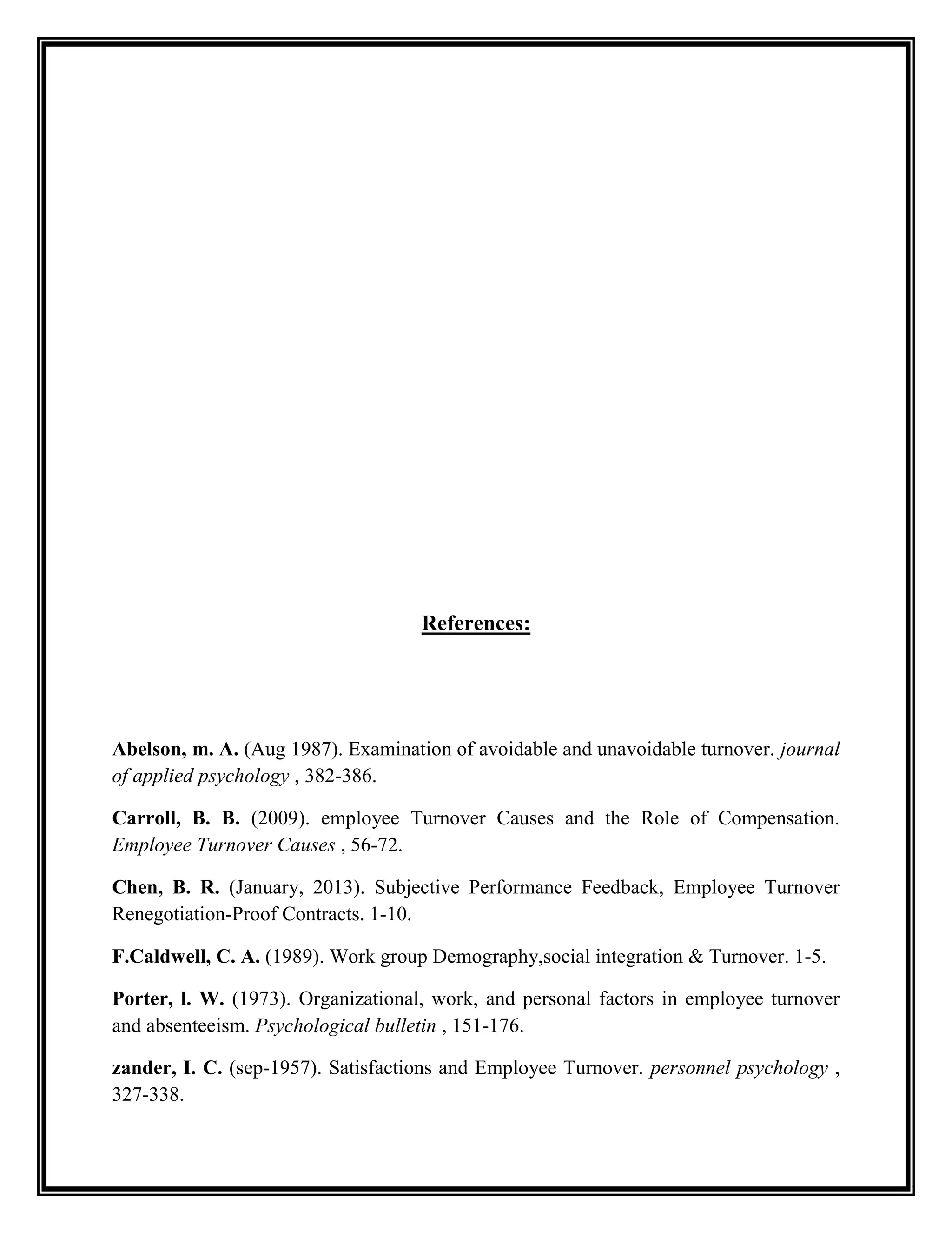 References:
Abelson, m. A. (Aug 1987). Examination of avoidable and unavoidable turnover. journal
of applied psychology , 382-386.
Carroll, B. B. (2009). employee Turnover Causes and the Role of Compensation.
Employee Turnover Causes , 56-72.
Chen, B. R. (January, 2013). Subjective Performance Feedback, Employee Turnover
Renegotiation-Proof Contracts. 1-10.
F.Caldwell, C. A. (1989). Work group Demography,social integration & Turnover. 1-5.
Porter, l. W. (1973). Organizational, work, and personal factors in employee turnover
and absenteeism. Psychological bulletin , 151-176.
zander, I. C. (sep-1957). Satisfactions and Employee Turnover. personnel psychology ,
327-338.
 