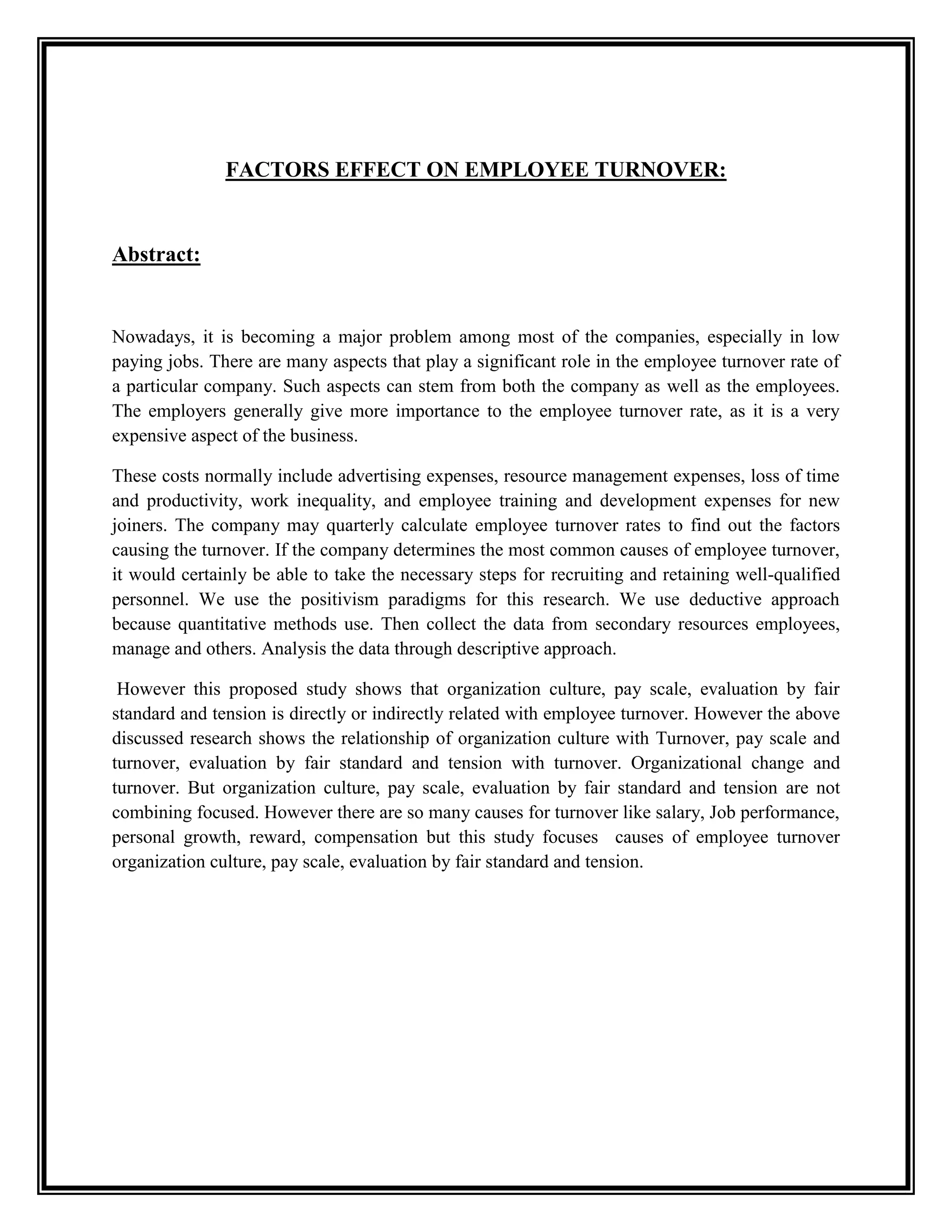 FACTORS EFFECT ON EMPLOYEE TURNOVER:
Abstract:
Nowadays, it is becoming a major problem among most of the companies, especially in low
paying jobs. There are many aspects that play a significant role in the employee turnover rate of
a particular company. Such aspects can stem from both the company as well as the employees.
The employers generally give more importance to the employee turnover rate, as it is a very
expensive aspect of the business.
These costs normally include advertising expenses, resource management expenses, loss of time
and productivity, work inequality, and employee training and development expenses for new
joiners. The company may quarterly calculate employee turnover rates to find out the factors
causing the turnover. If the company determines the most common causes of employee turnover,
it would certainly be able to take the necessary steps for recruiting and retaining well-qualified
personnel. We use the positivism paradigms for this research. We use deductive approach
because quantitative methods use. Then collect the data from secondary resources employees,
manage and others. Analysis the data through descriptive approach.
However this proposed study shows that organization culture, pay scale, evaluation by fair
standard and tension is directly or indirectly related with employee turnover. However the above
discussed research shows the relationship of organization culture with Turnover, pay scale and
turnover, evaluation by fair standard and tension with turnover. Organizational change and
turnover. But organization culture, pay scale, evaluation by fair standard and tension are not
combining focused. However there are so many causes for turnover like salary, Job performance,
personal growth, reward, compensation but this study focuses causes of employee turnover
organization culture, pay scale, evaluation by fair standard and tension.
 