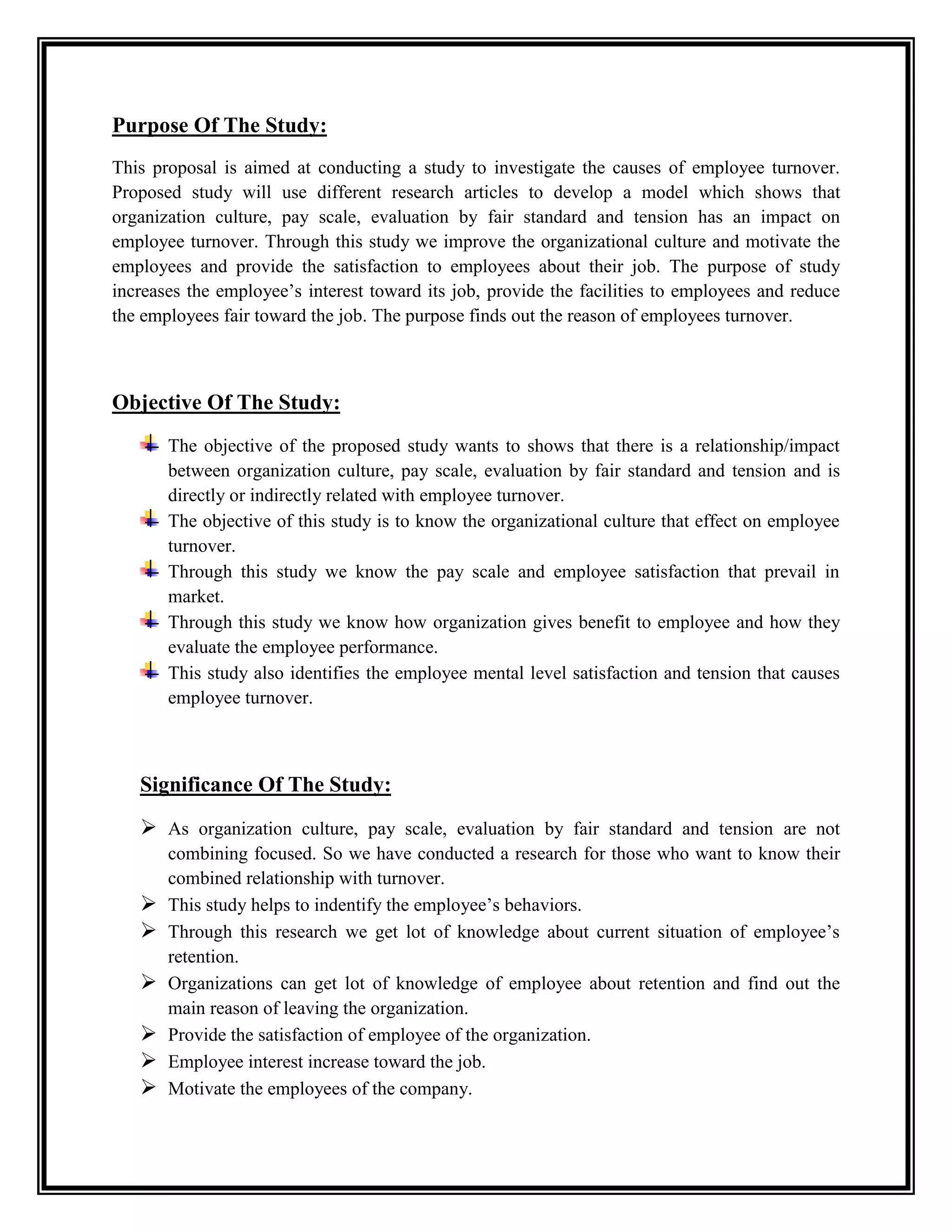 Purpose Of The Study:
This proposal is aimed at conducting a study to investigate the causes of employee turnover.
Proposed study will use different research articles to develop a model which shows that
organization culture, pay scale, evaluation by fair standard and tension has an impact on
employee turnover. Through this study we improve the organizational culture and motivate the
employees and provide the satisfaction to employees about their job. The purpose of study
increases the employee’s interest toward its job, provide the facilities to employees and reduce
the employees fair toward the job. The purpose finds out the reason of employees turnover.
Objective Of The Study:
The objective of the proposed study wants to shows that there is a relationship/impact
between organization culture, pay scale, evaluation by fair standard and tension and is
directly or indirectly related with employee turnover.
The objective of this study is to know the organizational culture that effect on employee
turnover.
Through this study we know the pay scale and employee satisfaction that prevail in
market.
Through this study we know how organization gives benefit to employee and how they
evaluate the employee performance.
This study also identifies the employee mental level satisfaction and tension that causes
employee turnover.
Significance Of The Study:
 As organization culture, pay scale, evaluation by fair standard and tension are not
combining focused. So we have conducted a research for those who want to know their
combined relationship with turnover.
 This study helps to indentify the employee’s behaviors.
 Through this research we get lot of knowledge about current situation of employee’s
retention.
 Organizations can get lot of knowledge of employee about retention and find out the
main reason of leaving the organization.
 Provide the satisfaction of employee of the organization.
 Employee interest increase toward the job.
 Motivate the employees of the company.
 