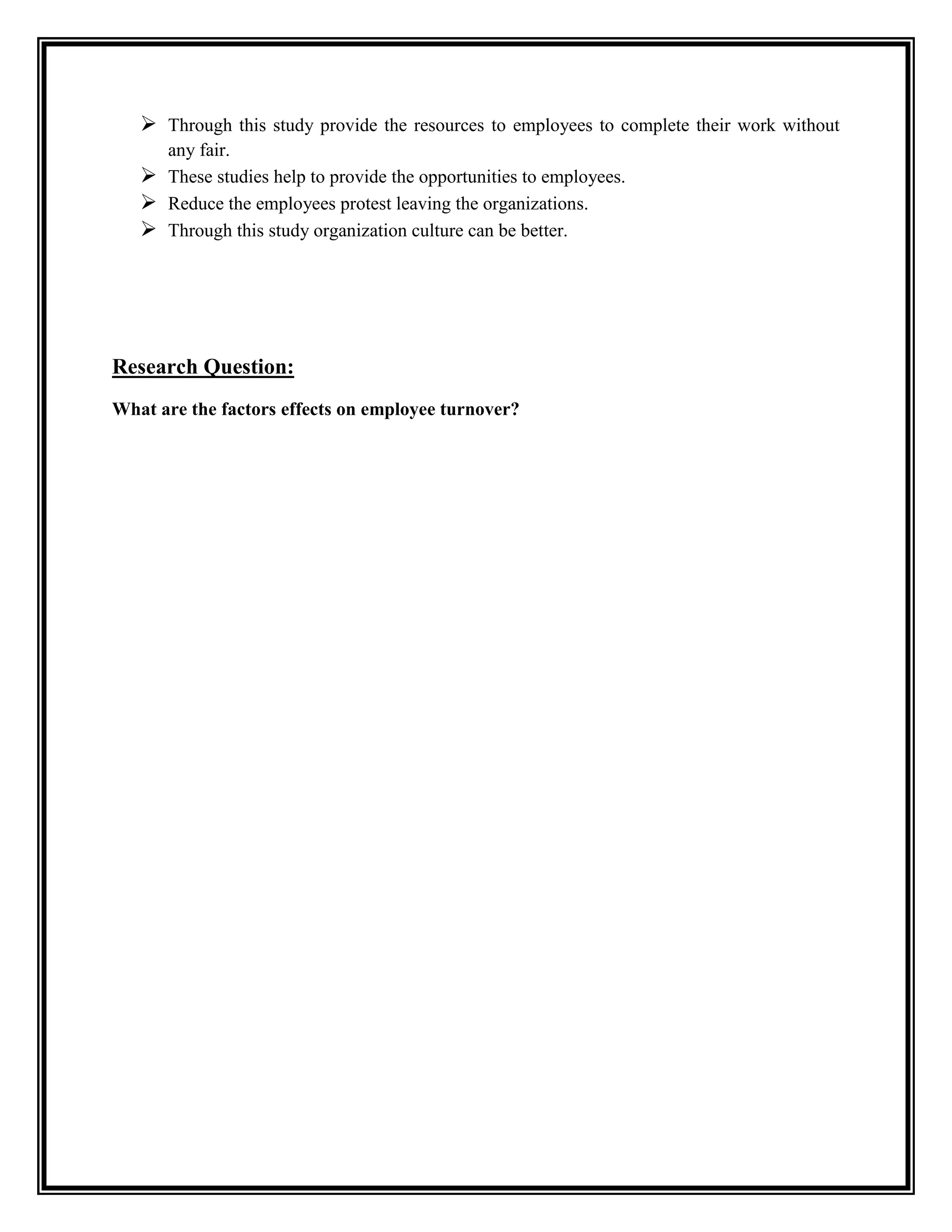  Through this study provide the resources to employees to complete their work without
any fair.
 These studies help to provide the opportunities to employees.
 Reduce the employees protest leaving the organizations.
 Through this study organization culture can be better.
Research Question:
What are the factors effects on employee turnover?
 