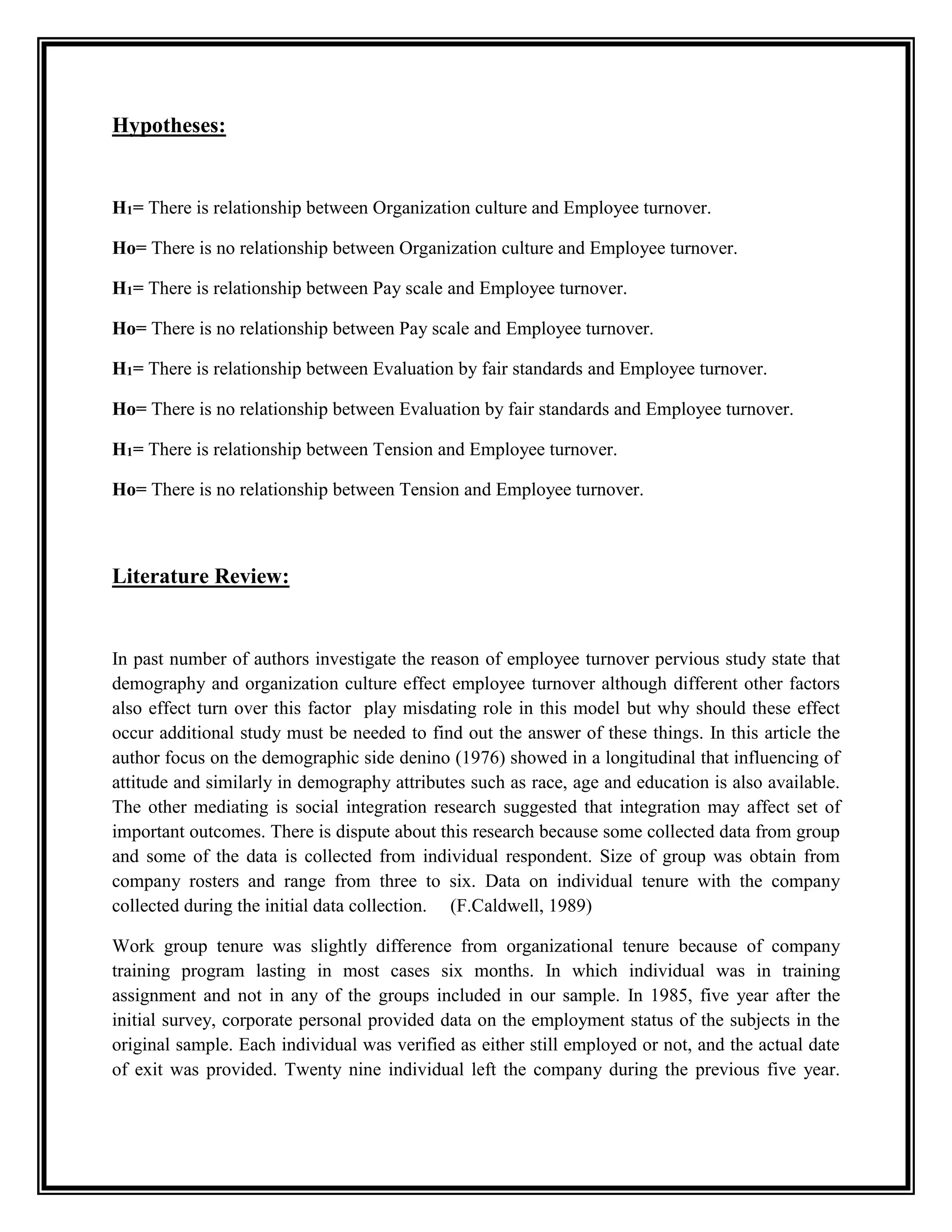 Hypotheses:
H1= There is relationship between Organization culture and Employee turnover.
Ho= There is no relationship between Organization culture and Employee turnover.
H1= There is relationship between Pay scale and Employee turnover.
Ho= There is no relationship between Pay scale and Employee turnover.
H1= There is relationship between Evaluation by fair standards and Employee turnover.
Ho= There is no relationship between Evaluation by fair standards and Employee turnover.
H1= There is relationship between Tension and Employee turnover.
Ho= There is no relationship between Tension and Employee turnover.
Literature Review:
In past number of authors investigate the reason of employee turnover pervious study state that
demography and organization culture effect employee turnover although different other factors
also effect turn over this factor play misdating role in this model but why should these effect
occur additional study must be needed to find out the answer of these things. In this article the
author focus on the demographic side denino (1976) showed in a longitudinal that influencing of
attitude and similarly in demography attributes such as race, age and education is also available.
The other mediating is social integration research suggested that integration may affect set of
important outcomes. There is dispute about this research because some collected data from group
and some of the data is collected from individual respondent. Size of group was obtain from
company rosters and range from three to six. Data on individual tenure with the company
collected during the initial data collection. (F.Caldwell, 1989)
Work group tenure was slightly difference from organizational tenure because of company
training program lasting in most cases six months. In which individual was in training
assignment and not in any of the groups included in our sample. In 1985, five year after the
initial survey, corporate personal provided data on the employment status of the subjects in the
original sample. Each individual was verified as either still employed or not, and the actual date
of exit was provided. Twenty nine individual left the company during the previous five year.
 