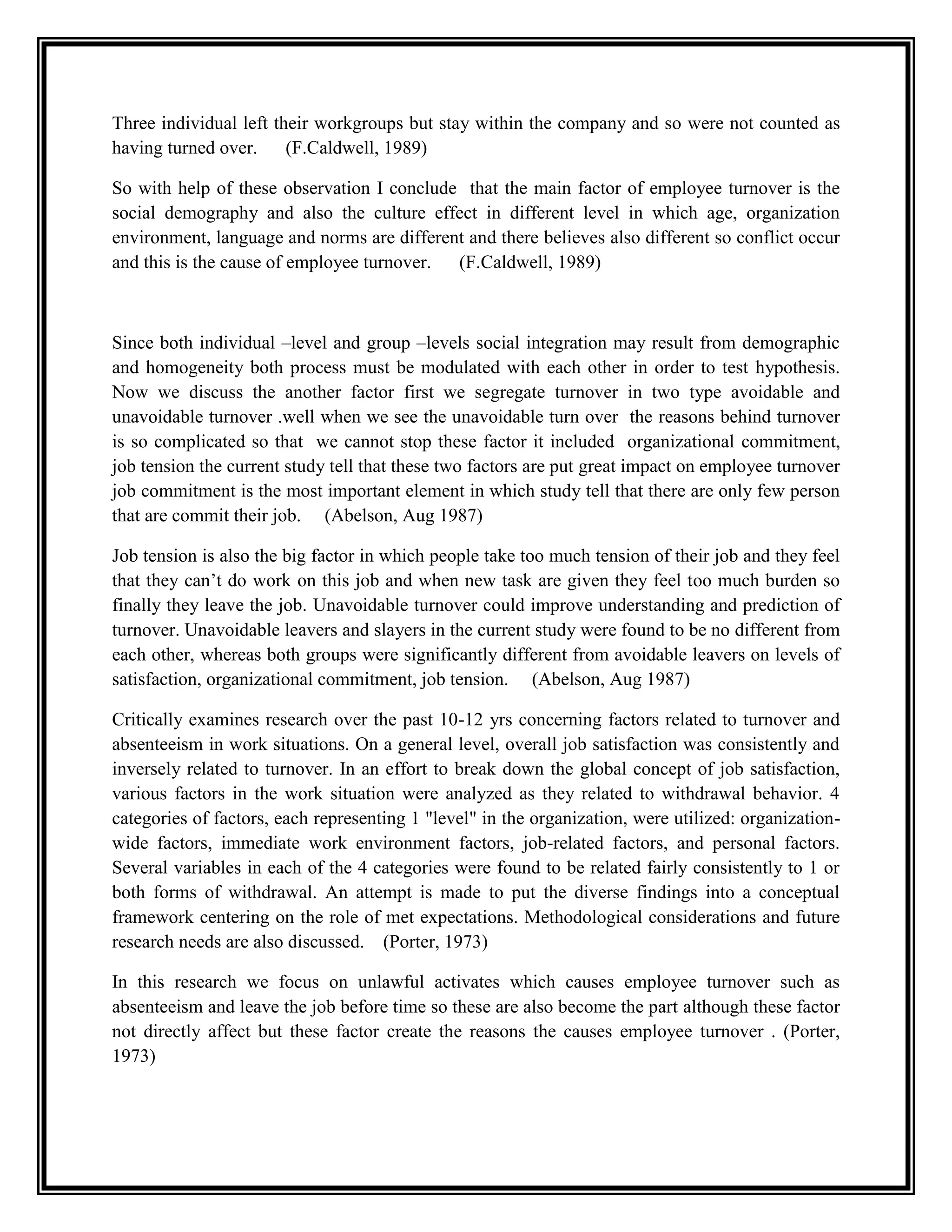 Three individual left their workgroups but stay within the company and so were not counted as
having turned over. (F.Caldwell, 1989)
So with help of these observation I conclude that the main factor of employee turnover is the
social demography and also the culture effect in different level in which age, organization
environment, language and norms are different and there believes also different so conflict occur
and this is the cause of employee turnover. (F.Caldwell, 1989)
Since both individual –level and group –levels social integration may result from demographic
and homogeneity both process must be modulated with each other in order to test hypothesis.
Now we discuss the another factor first we segregate turnover in two type avoidable and
unavoidable turnover .well when we see the unavoidable turn over the reasons behind turnover
is so complicated so that we cannot stop these factor it included organizational commitment,
job tension the current study tell that these two factors are put great impact on employee turnover
job commitment is the most important element in which study tell that there are only few person
that are commit their job. (Abelson, Aug 1987)
Job tension is also the big factor in which people take too much tension of their job and they feel
that they can’t do work on this job and when new task are given they feel too much burden so
finally they leave the job. Unavoidable turnover could improve understanding and prediction of
turnover. Unavoidable leavers and slayers in the current study were found to be no different from
each other, whereas both groups were significantly different from avoidable leavers on levels of
satisfaction, organizational commitment, job tension. (Abelson, Aug 1987)
Critically examines research over the past 10-12 yrs concerning factors related to turnover and
absenteeism in work situations. On a general level, overall job satisfaction was consistently and
inversely related to turnover. In an effort to break down the global concept of job satisfaction,
various factors in the work situation were analyzed as they related to withdrawal behavior. 4
categories of factors, each representing 1 "level" in the organization, were utilized: organization-
wide factors, immediate work environment factors, job-related factors, and personal factors.
Several variables in each of the 4 categories were found to be related fairly consistently to 1 or
both forms of withdrawal. An attempt is made to put the diverse findings into a conceptual
framework centering on the role of met expectations. Methodological considerations and future
research needs are also discussed. (Porter, 1973)
In this research we focus on unlawful activates which causes employee turnover such as
absenteeism and leave the job before time so these are also become the part although these factor
not directly affect but these factor create the reasons the causes employee turnover . (Porter,
1973)
 