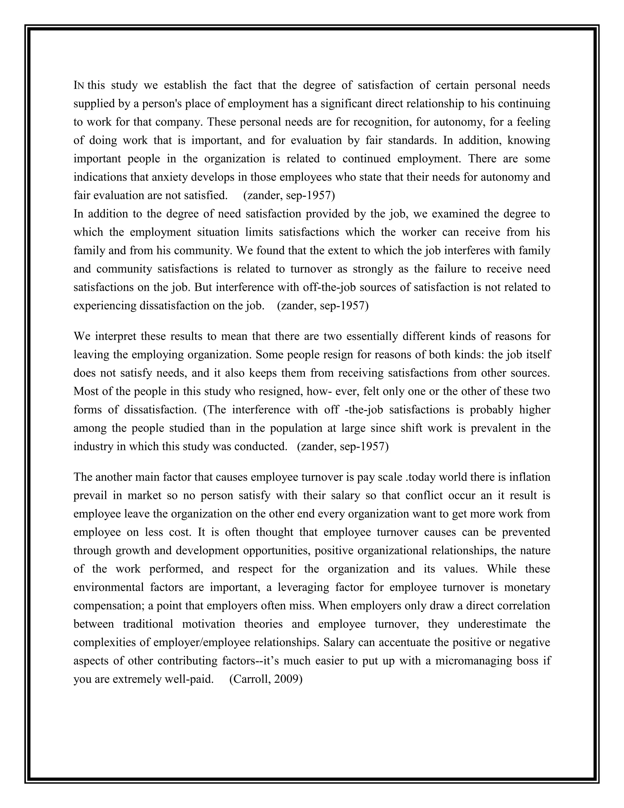 IN this study we establish the fact that the degree of satisfaction of certain personal needs
supplied by a person's place of employment has a significant direct relationship to his continuing
to work for that company. These personal needs are for recognition, for autonomy, for a feeling
of doing work that is important, and for evaluation by fair standards. In addition, knowing
important people in the organization is related to continued employment. There are some
indications that anxiety develops in those employees who state that their needs for autonomy and
fair evaluation are not satisfied. (zander, sep-1957)
In addition to the degree of need satisfaction provided by the job, we examined the degree to
which the employment situation limits satisfactions which the worker can receive from his
family and from his community. We found that the extent to which the job interferes with family
and community satisfactions is related to turnover as strongly as the failure to receive need
satisfactions on the job. But interference with off-the-job sources of satisfaction is not related to
experiencing dissatisfaction on the job. (zander, sep-1957)
We interpret these results to mean that there are two essentially different kinds of reasons for
leaving the employing organization. Some people resign for reasons of both kinds: the job itself
does not satisfy needs, and it also keeps them from receiving satisfactions from other sources.
Most of the people in this study who resigned, how- ever, felt only one or the other of these two
forms of dissatisfaction. (The interference with off -the-job satisfactions is probably higher
among the people studied than in the population at large since shift work is prevalent in the
industry in which this study was conducted. (zander, sep-1957)
The another main factor that causes employee turnover is pay scale .today world there is inflation
prevail in market so no person satisfy with their salary so that conflict occur an it result is
employee leave the organization on the other end every organization want to get more work from
employee on less cost. It is often thought that employee turnover causes can be prevented
through growth and development opportunities, positive organizational relationships, the nature
of the work performed, and respect for the organization and its values. While these
environmental factors are important, a leveraging factor for employee turnover is monetary
compensation; a point that employers often miss. When employers only draw a direct correlation
between traditional motivation theories and employee turnover, they underestimate the
complexities of employer/employee relationships. Salary can accentuate the positive or negative
aspects of other contributing factors--it’s much easier to put up with a micromanaging boss if
you are extremely well-paid. (Carroll, 2009)
 
