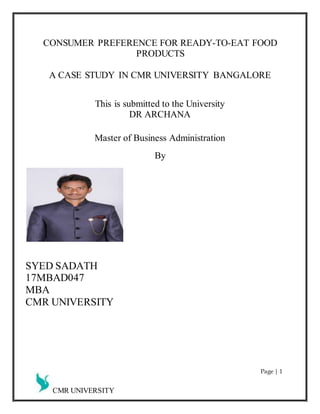 CMR UNIVERSITY
CONSUMER PREFERENCE FOR READY-TO-EAT FOOD
PRODUCTS
A CASE STUDY IN CMR UNIVERSITY BANGALORE
This is submitted to the University
DR ARCHANA
Master of Business Administration
By
SYED SADATH
17MBAD047
MBA
CMR UNIVERSITY
Page | 1
 