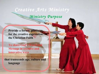 Ministry Purpose   Creative Arts Ministry Provide a forum, platform for the creative expressions of the Christian Faith To share God’s Word and Message in creative and innovative ways that transcends age, culture and language 