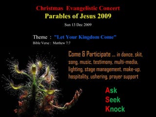 Christmas  Evangelistic Concert Parables of Jesus 2009 Sun 13 Dec 2009 Theme  :  "Let Your Kingdom Come" Bible Verse :  Matthew 7:7  Come & Participate ...  in dance, skit, song, music, testimony, multi-media, lighting, stage management, make-up, hospitality, ushering, prayer support A sk S eek K nock 