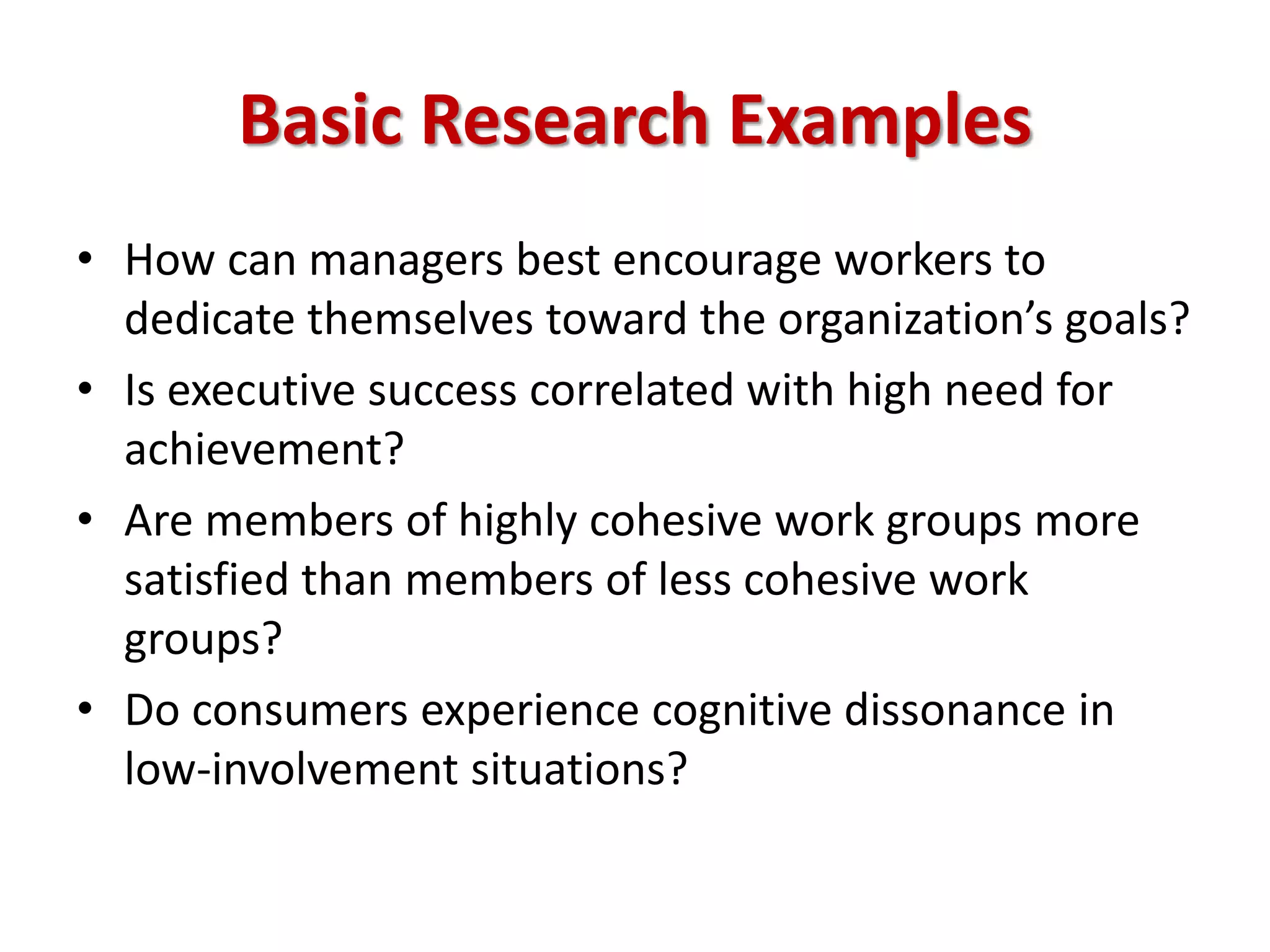 Basic Research Examples
• How can managers best encourage workers to
dedicate themselves toward the organization’s goals?
• Is executive success correlated with high need for
achievement?
• Are members of highly cohesive work groups more
satisfied than members of less cohesive work
groups?
• Do consumers experience cognitive dissonance in
low-involvement situations?
 