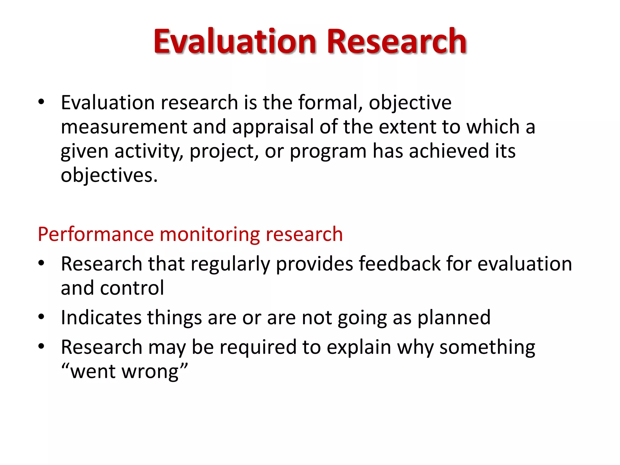 Evaluation Research
• Evaluation research is the formal, objective
measurement and appraisal of the extent to which a
given activity, project, or program has achieved its
objectives.
Performance monitoring research
• Research that regularly provides feedback for evaluation
and control
• Indicates things are or are not going as planned
• Research may be required to explain why something
“went wrong”
 