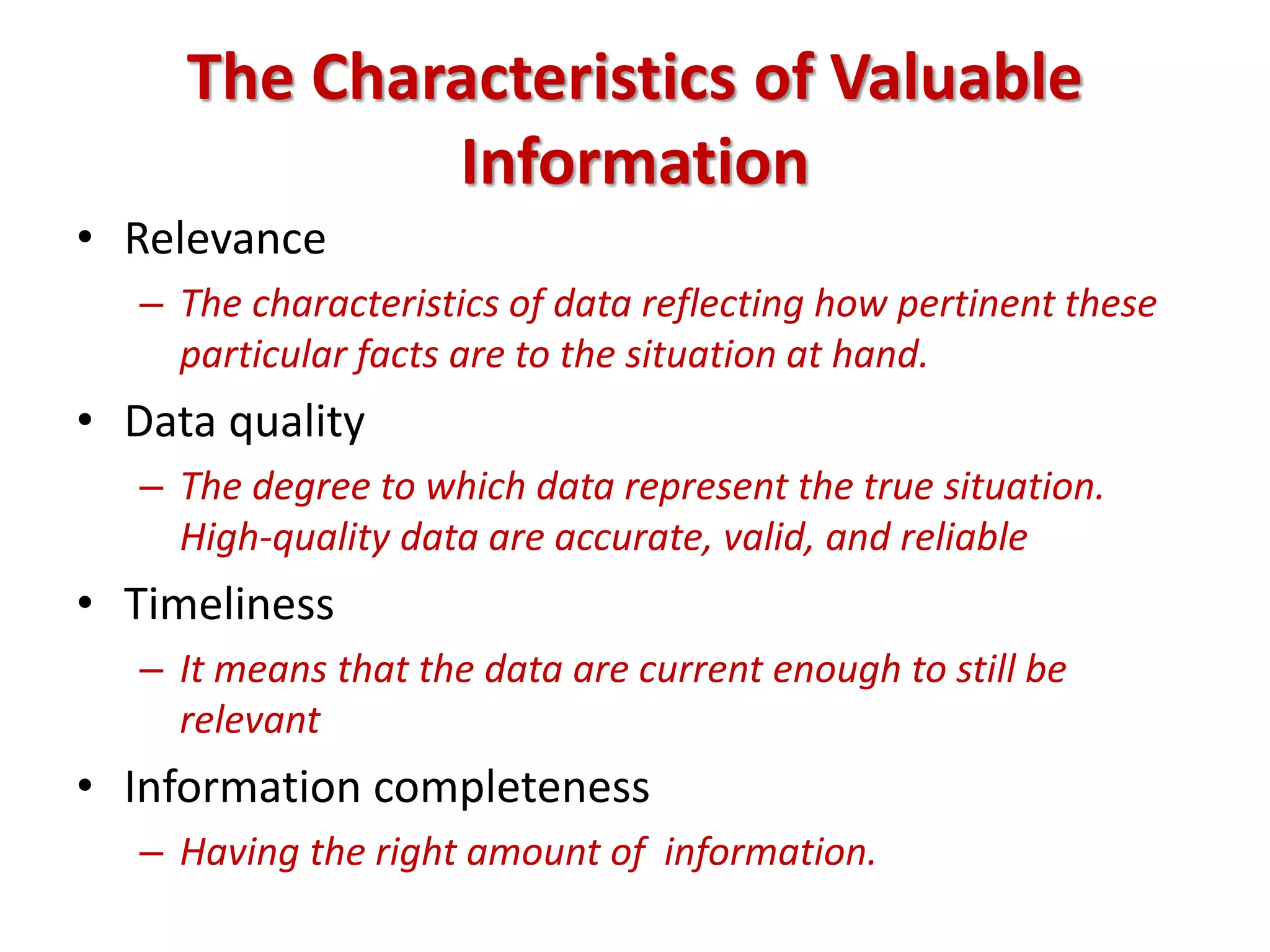 The Characteristics of Valuable
Information
• Relevance
– The characteristics of data reflecting how pertinent these
particular facts are to the situation at hand.
• Data quality
– The degree to which data represent the true situation.
High-quality data are accurate, valid, and reliable
• Timeliness
– It means that the data are current enough to still be
relevant
• Information completeness
– Having the right amount of information.
 
