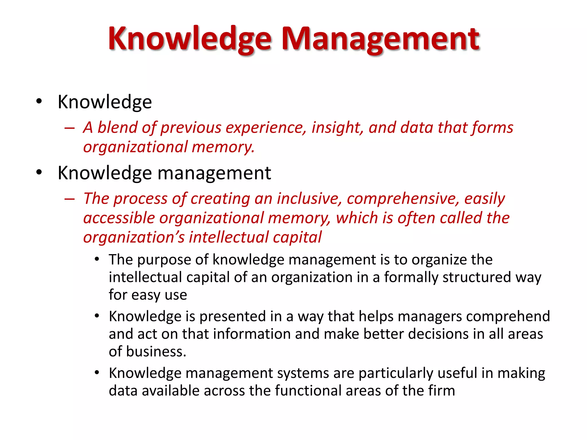Knowledge Management
• Knowledge
– A blend of previous experience, insight, and data that forms
organizational memory.
• Knowledge management
– The process of creating an inclusive, comprehensive, easily
accessible organizational memory, which is often called the
organization’s intellectual capital
• The purpose of knowledge management is to organize the
intellectual capital of an organization in a formally structured way
for easy use
• Knowledge is presented in a way that helps managers comprehend
and act on that information and make better decisions in all areas
of business.
• Knowledge management systems are particularly useful in making
data available across the functional areas of the firm
 