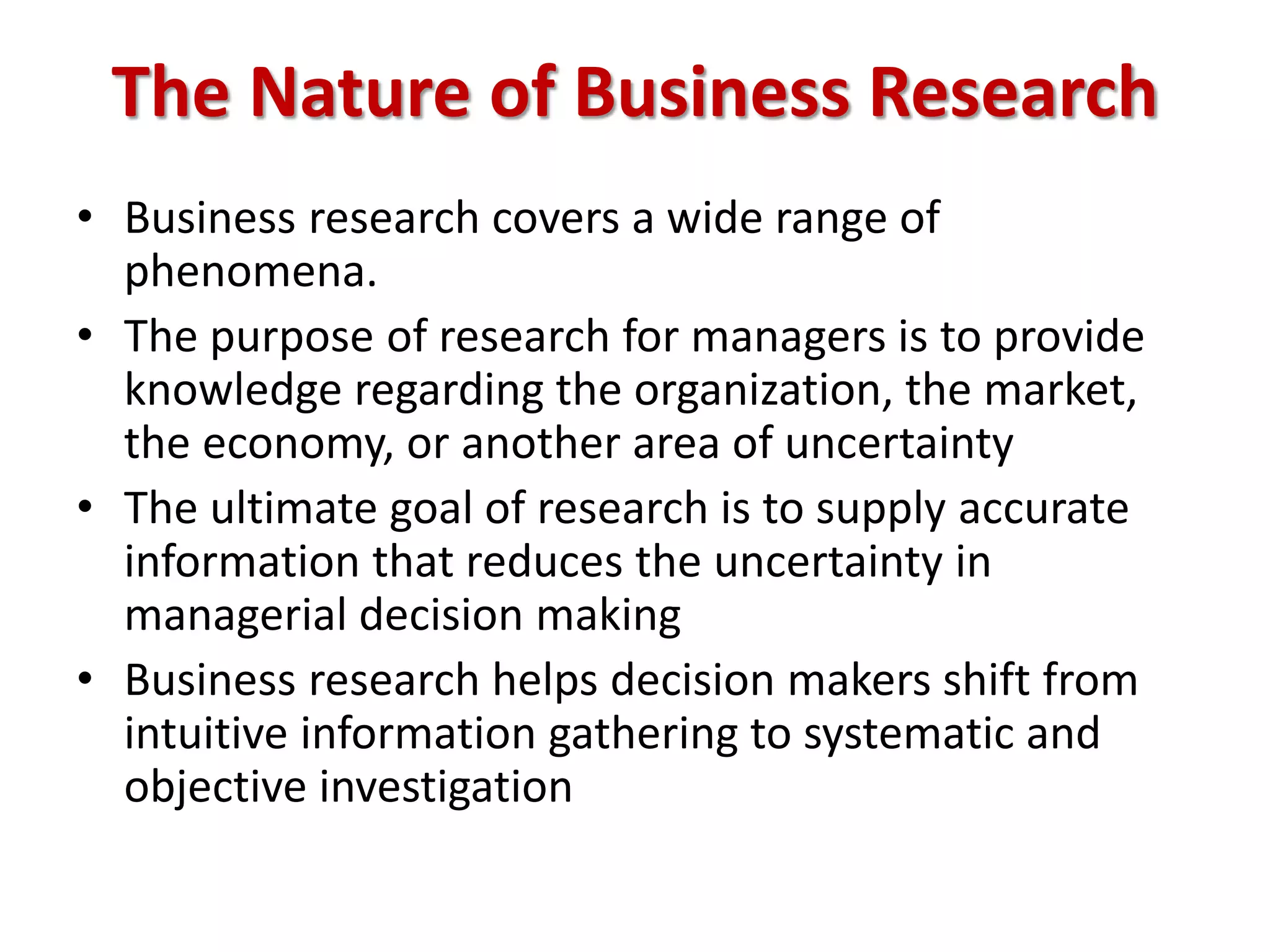The Nature of Business Research
• Business research covers a wide range of
phenomena.
• The purpose of research for managers is to provide
knowledge regarding the organization, the market,
the economy, or another area of uncertainty
• The ultimate goal of research is to supply accurate
information that reduces the uncertainty in
managerial decision making
• Business research helps decision makers shift from
intuitive information gathering to systematic and
objective investigation
 