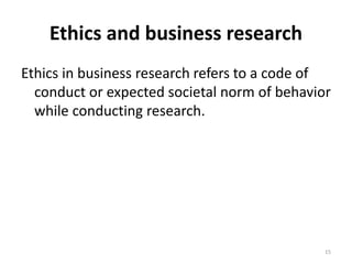 Ethics and business research
Ethics in business research refers to a code of
conduct or expected societal norm of behavior
while conducting research.
15
 