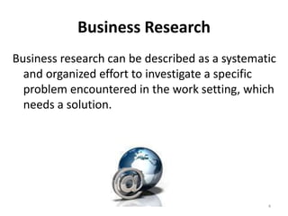 Business Research
Business research can be described as a systematic
and organized effort to investigate a specific
problem encountered in the work setting, which
needs a solution.
4
 