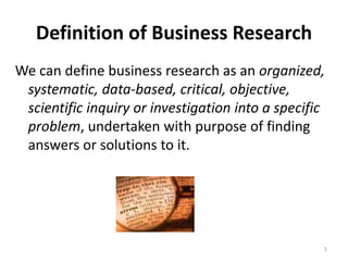 Definition of Business Research
We can define business research as an organized,
systematic, data-based, critical, objective,
scientific inquiry or investigation into a specific
problem, undertaken with purpose of finding
answers or solutions to it.
5
 