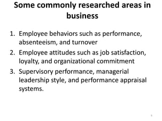 Some commonly researched areas in
business
1. Employee behaviors such as performance,
absenteeism, and turnover
2. Employee attitudes such as job satisfaction,
loyalty, and organizational commitment
3. Supervisory performance, managerial
leadership style, and performance appraisal
systems.
6
 