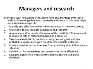 Managers and research
Managers with knowledge of research have an advantage over those
without Knowledgeable about research and research methods helps
professional managers to:
1. Identify and effectively solve minor problems in the work setting
2. Know how to discriminate good from bad research
3. Appreciate and be constantly aware of the multiple influences and
multiple effects of factors impinging on a situation
4. Take calculated risks in decision making, knowing full well the
probabilities associated with the different possible outcomes.
5. Prevent possible vested interests from exercising their influence in a
situation.
6. Related to hire researchers and consultants more effectively.
7. Combine experience with scientific knowledge while making
decision.
8
 